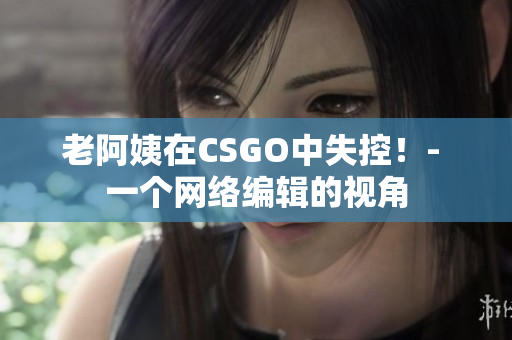 老阿姨在CSGO中失控！- 一个网络编辑的视角