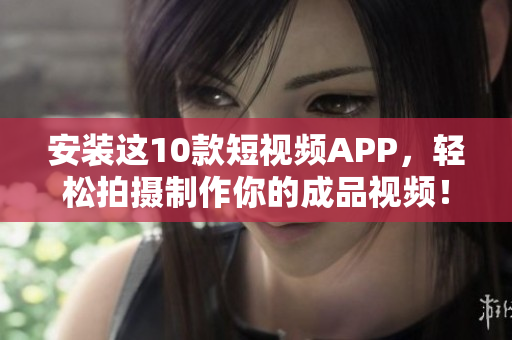 安装这10款短视频APP，轻松拍摄制作你的成品视频！