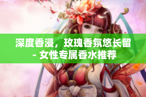 深度香浸，玫瑰香氛悠长留 - 女性专属香水推荐