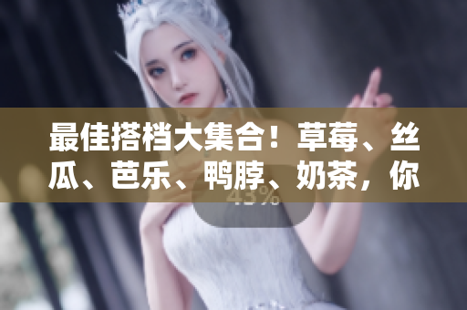 最佳搭档大集合！草莓、丝瓜、芭乐、鸭脖、奶茶，你试过了吗？