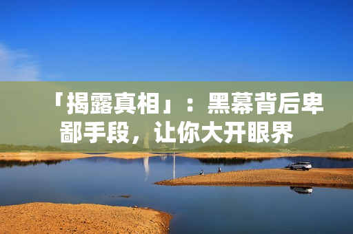 「揭露真相」：黑幕背后卑鄙手段，让你大开眼界
