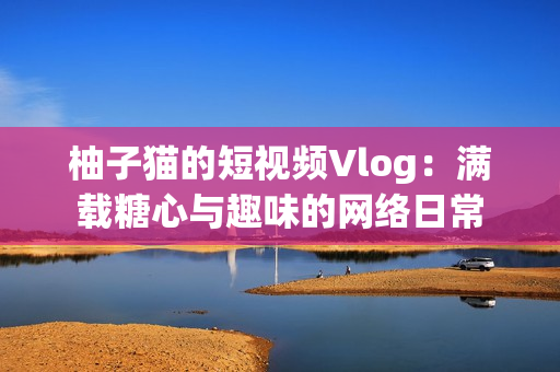 柚子猫的短视频Vlog：满载糖心与趣味的网络日常
