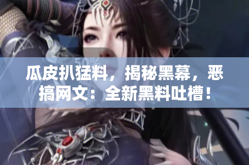 瓜皮扒猛料，揭秘黑幕，恶搞网文：全新黑料吐槽！