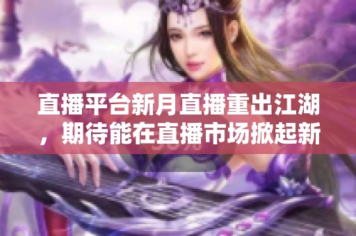 直播平台新月直播重出江湖，期待能在直播市场掀起新一轮热潮