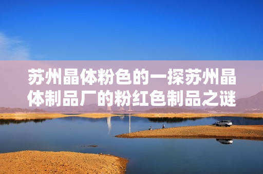 苏州晶体粉色的一探苏州晶体制品厂的粉红色制品之谜