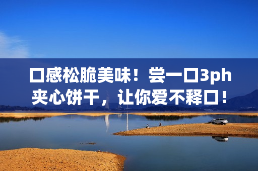 口感松脆美味！尝一口3ph夹心饼干，让你爱不释口！