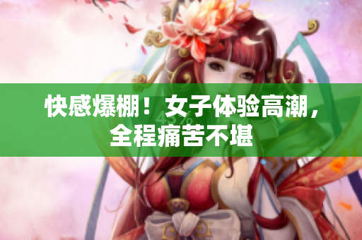 快感爆棚！女子体验高潮，全程痛苦不堪