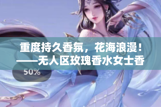 重度持久香氛，花海浪漫！——无人区玫瑰香水女士香氛试用与评价
