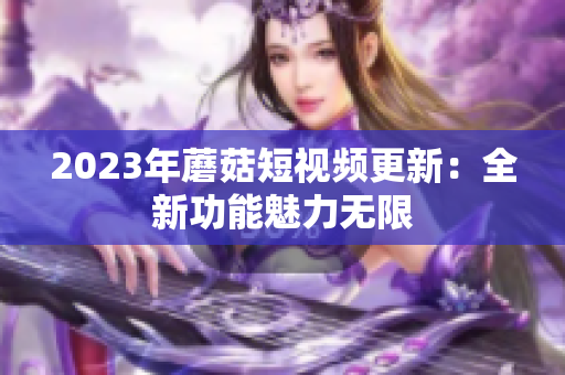 2023年蘑菇短视频更新：全新功能魅力无限