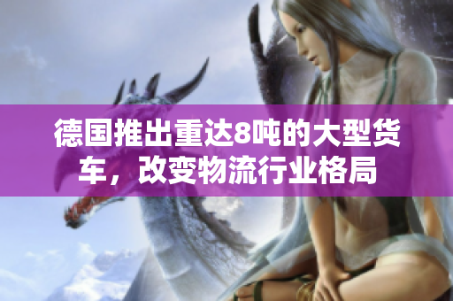 德国推出重达8吨的大型货车，改变物流行业格局