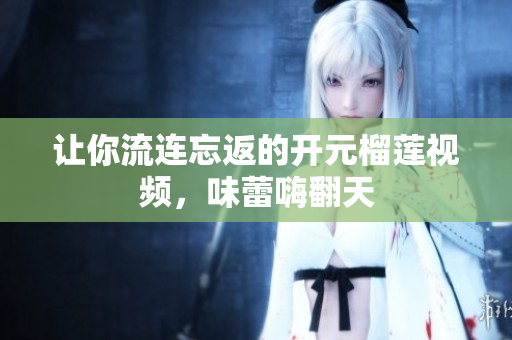 让你流连忘返的开元榴莲视频，味蕾嗨翻天