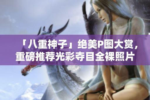 「八重神子」绝美P图大赏，重磅推荐光彩夺目全裸照片