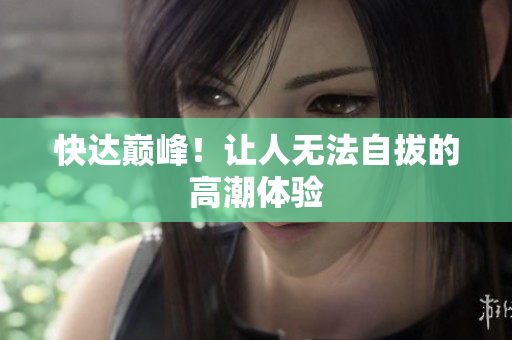 快达巅峰！让人无法自拔的高潮体验