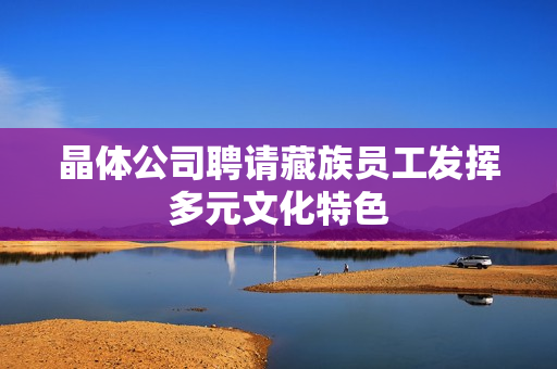 晶体公司聘请藏族员工发挥多元文化特色