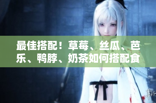 最佳搭配！草莓、丝瓜、芭乐、鸭脖、奶茶如何搭配食用？