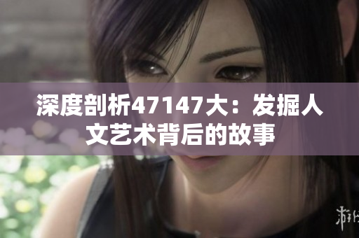深度剖析47147大：发掘人文艺术背后的故事
