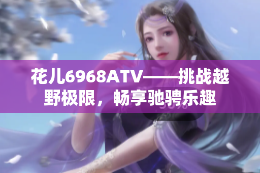 花儿6968ATV——挑战越野极限，畅享驰骋乐趣