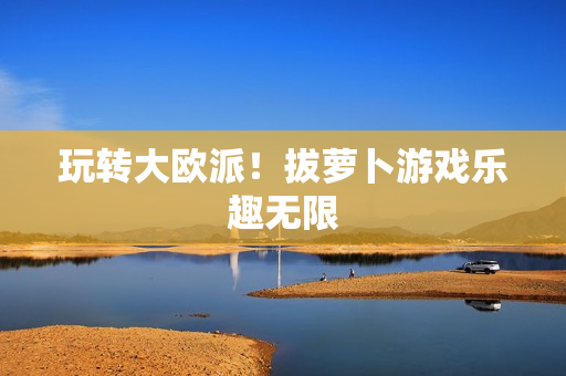 玩转大欧派！拔萝卜游戏乐趣无限