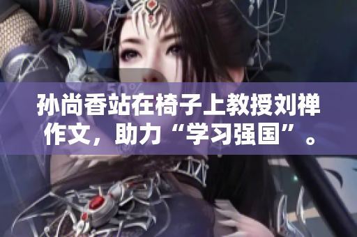 孙尚香站在椅子上教授刘禅作文，助力“学习强国”。