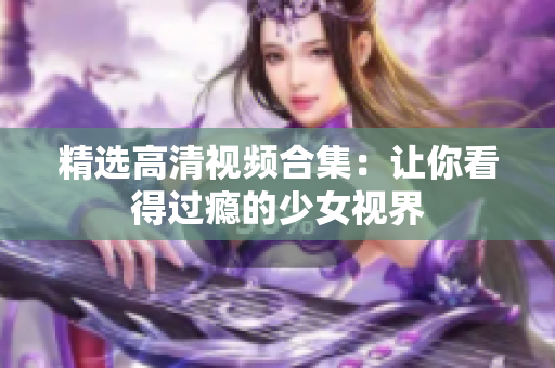 精选高清视频合集：让你看得过瘾的少女视界