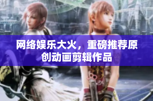 网络娱乐大火，重磅推荐原创动画剪辑作品