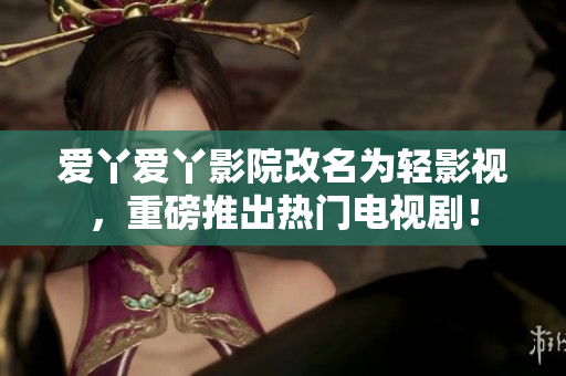 爱丫爱丫影院改名为轻影视，重磅推出热门电视剧！