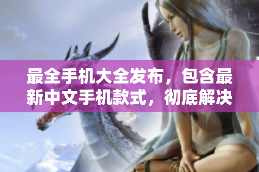 最全手机大全发布，包含最新中文手机款式，彻底解决你选购难题！