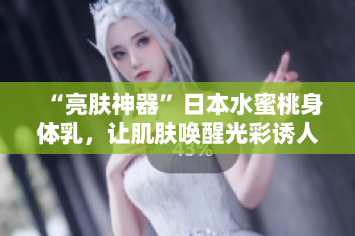 “亮肤神器”日本水蜜桃身体乳，让肌肤唤醒光彩诱人的美白魅力