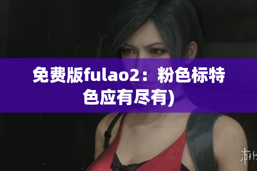 免费版fulao2：粉色标特色应有尽有)