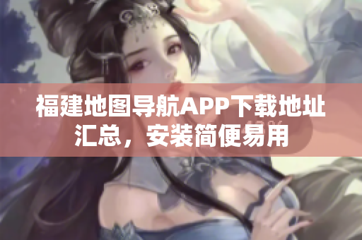 福建地图导航APP下载地址汇总，安装简便易用