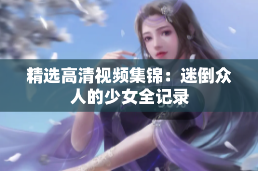 精选高清视频集锦：迷倒众人的少女全记录