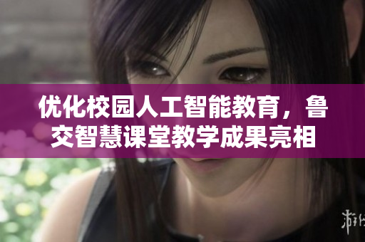 优化校园人工智能教育，鲁交智慧课堂教学成果亮相