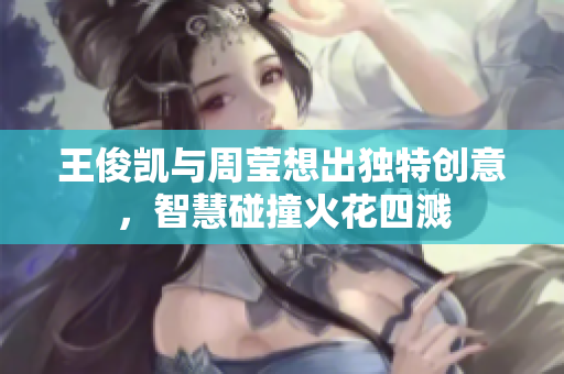 王俊凯与周莹想出独特创意，智慧碰撞火花四溅