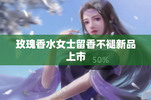 玫瑰香水女士留香不褪新品上市
