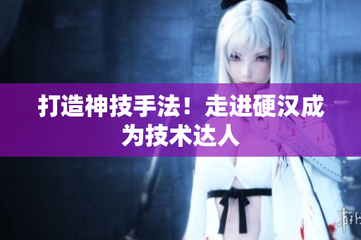 打造神技手法！走进硬汉成为技术达人