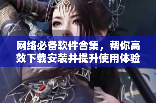 网络必备软件合集，帮你高效下载安装并提升使用体验！