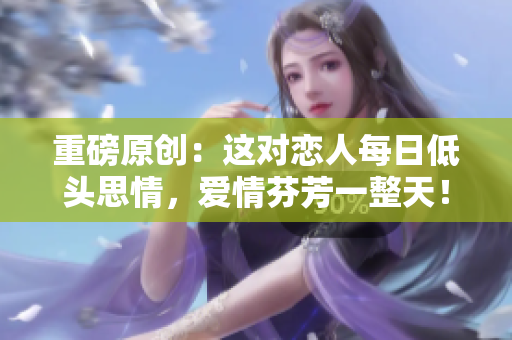 重磅原创：这对恋人每日低头思情，爱情芬芳一整天！