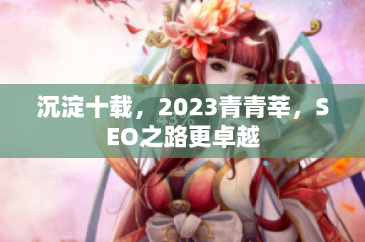 沉淀十载，2023青青莘，SEO之路更卓越