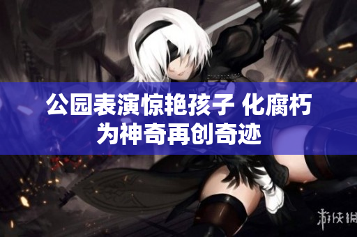 公园表演惊艳孩子 化腐朽为神奇再创奇迹