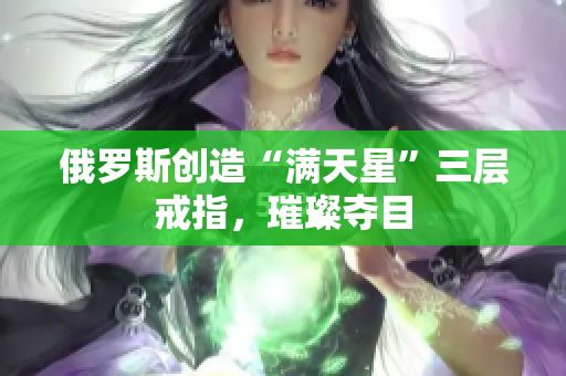 俄罗斯创造“满天星”三层戒指，璀璨夺目