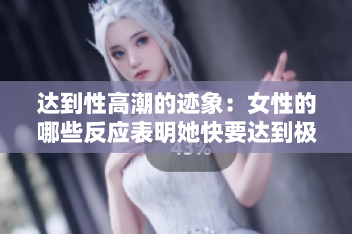 达到性高潮的迹象：女性的哪些反应表明她快要达到极致？