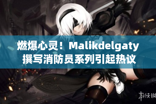 燃爆心灵！Malikdelgaty 撰写消防员系列引起热议