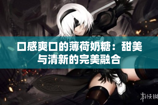 口感爽口的薄荷奶糖：甜美与清新的完美融合