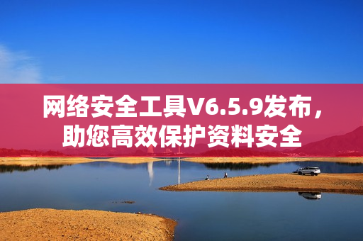 网络安全工具V6.5.9发布，助您高效保护资料安全