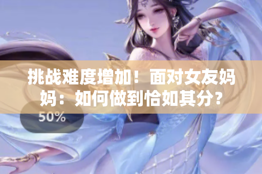 挑战难度增加！面对女友妈妈：如何做到恰如其分？