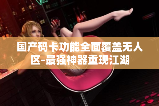国产码卡功能全面覆盖无人区-最强神器重现江湖