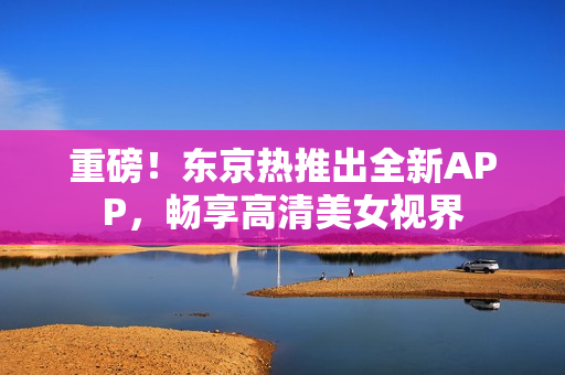 重磅！东京热推出全新APP，畅享高清美女视界