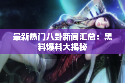 最新热门八卦新闻汇总：黑料爆料大揭秘
