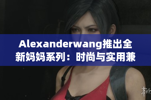 Alexanderwang推出全新妈妈系列：时尚与实用兼备！