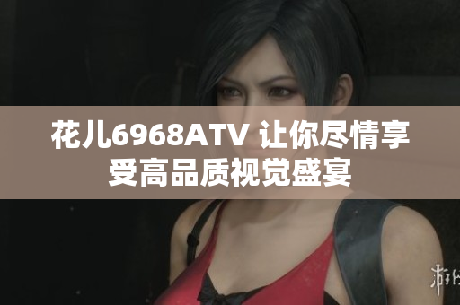 花儿6968ATV 让你尽情享受高品质视觉盛宴